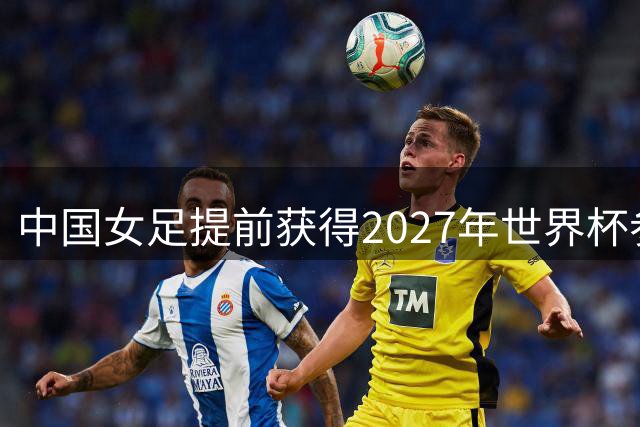 中国女足提前获得2027年世界杯参赛资格