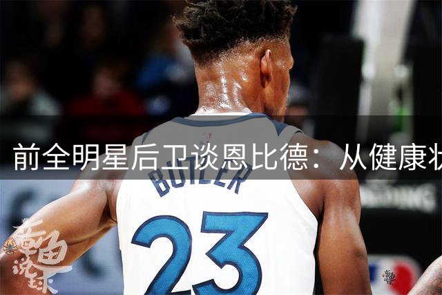 前全明星后卫谈恩比德：从健康状况看，他可能不是最专注的球员