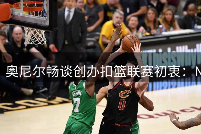 奥尼尔畅谈创办扣篮联赛初衷：NBA扣篮大赛缺乏巨星参与