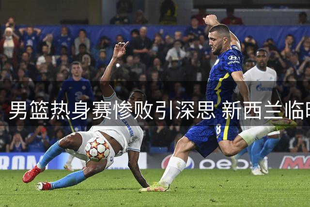 男篮热身赛惨败引深思 新西兰临时阵容仅磨合五天