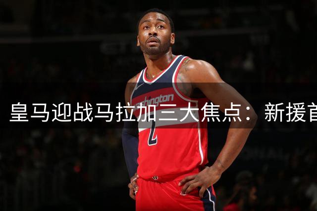 皇马迎战马拉加三大焦点：新援首秀 团队协作 后防考验