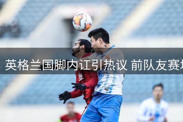 英格兰国脚内讧引热议 前队友赛场冲突引担忧