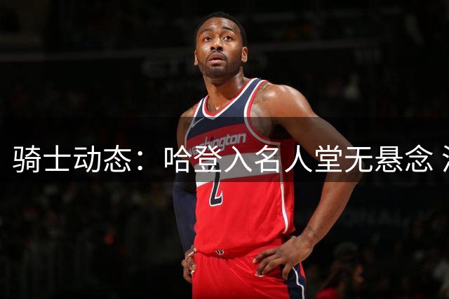 骑士动态：哈登入名人堂无悬念 潜在交易引热议 施罗德炮轰战术